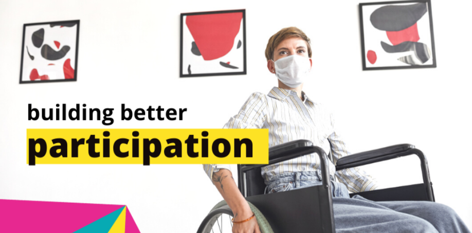 A woman wearing a white shirt and grey pants is sitting in a wheelchair in an art gallery. She also wearing a face mask. The words BUILDING BETTER PARTICIPATION are in the middle of the image. A graphic element comprising pink, yellow and blues shapes is in the bottom left corner.
